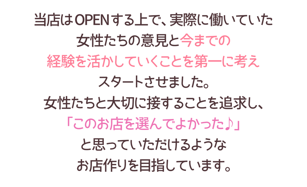 店はOPENする上で、実際に働いていた
女性たちの意見と今までの
経験を活かしていくことを第一に考え
スタートさせました。
女性たちと大切に接することを追求し、
「このお店を選んでよかった♪」
と思っていただけるような
お店作りを目指しています。