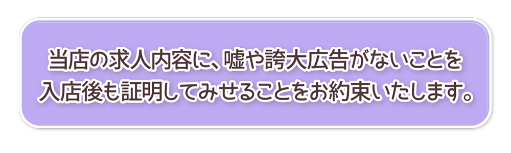 当店の求人内容に、嘘や誇大広告がないことを
入店後も証明してみせることをお約束いたします。