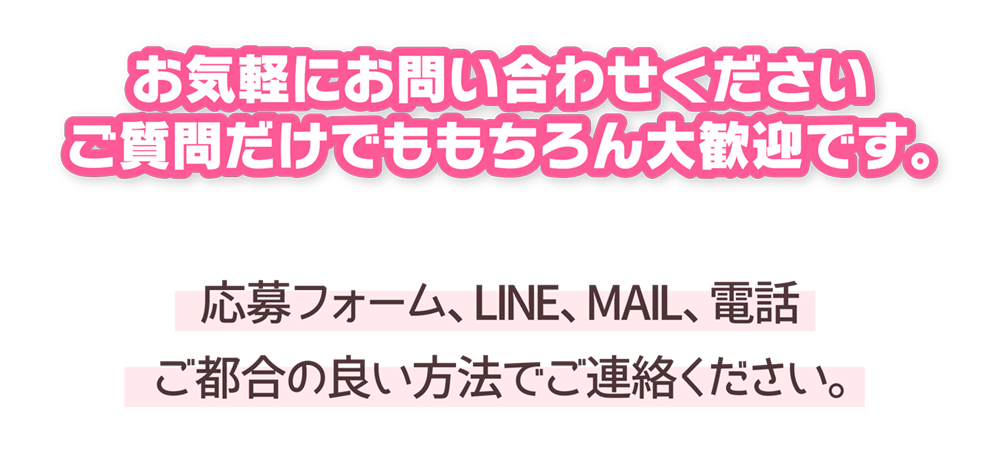 お気軽にお問い合わせください
ご質問だけでももちろん大歓迎です。
応募フォーム、LINE、MAIL、電話
ご都合の良い方法でご連絡ください。